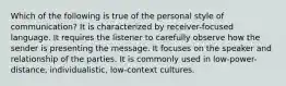 Which of the following is true of the personal style of communication? It is characterized by receiver-focused language. It requires the listener to carefully observe how the sender is presenting the message. It focuses on the speaker and relationship of the parties. It is commonly used in low-power-distance, individualistic, low-context cultures.