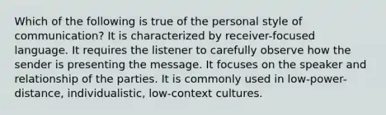 Which of the following is true of the personal style of communication? It is characterized by receiver-focused language. It requires the listener to carefully observe how the sender is presenting the message. It focuses on the speaker and relationship of the parties. It is commonly used in low-power-distance, individualistic, low-context cultures.