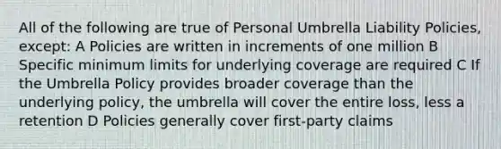 All of the following are true of Personal Umbrella Liability Policies, except: A Policies are written in increments of one million B Specific minimum limits for underlying coverage are required C If the Umbrella Policy provides broader coverage than the underlying policy, the umbrella will cover the entire loss, less a retention D Policies generally cover first-party claims