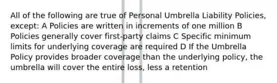 All of the following are true of Personal Umbrella Liability Policies, except: A Policies are written in increments of one million B Policies generally cover first-party claims C Specific minimum limits for underlying coverage are required D If the Umbrella Policy provides broader coverage than the underlying policy, the umbrella will cover the entire loss, less a retention