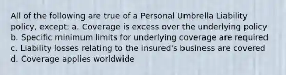 All of the following are true of a Personal Umbrella Liability policy, except: a. Coverage is excess over the underlying policy b. Specific minimum limits for underlying coverage are required c. Liability losses relating to the insured's business are covered d. Coverage applies worldwide