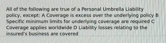 All of the following are true of a Personal Umbrella Liability policy, except: A Coverage is excess over the underlying policy B Specific minimum limits for underlying coverage are required C Coverage applies worldwide D Liability losses relating to the insured's business are covered