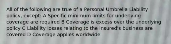 All of the following are true of a Personal Umbrella Liability policy, except: A Specific minimum limits for underlying coverage are required B Coverage is excess over the underlying policy C Liability losses relating to the insured's business are covered D Coverage applies worldwide