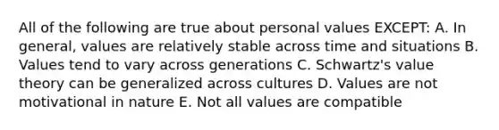 All of the following are true about personal values EXCEPT: A. In general, values are relatively stable across time and situations B. Values tend to vary across generations C. Schwartz's value theory can be generalized across cultures D. Values are not motivational in nature E. Not all values are compatible