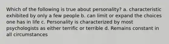 Which of the following is true about personality? a. characteristic exhibited by only a few people b. can limit or expand the choices one has in life c. Personality is characterized by most psychologists as either terrific or terrible d. Remains constant in all circumstances