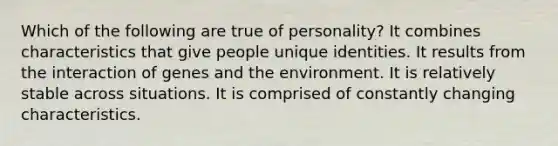 Which of the following are true of personality? It combines characteristics that give people unique identities. It results from the interaction of genes and the environment. It is relatively stable across situations. It is comprised of constantly changing characteristics.