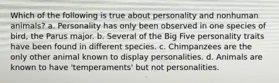 Which of the following is true about personality and nonhuman animals? a. Personality has only been observed in one species of bird, the Parus major. b. Several of the Big Five personality traits have been found in different species. c. Chimpanzees are the only other animal known to display personalities. d. Animals are known to have 'temperaments' but not personalities.