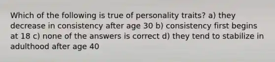 Which of the following is true of personality traits? a) they decrease in consistency after age 30 b) consistency first begins at 18 c) none of the answers is correct d) they tend to stabilize in adulthood after age 40