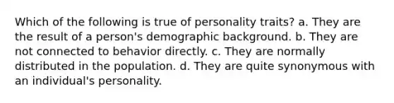 Which of the following is true of personality traits? a. They are the result of a person's demographic background. b. They are not connected to behavior directly. c. They are normally distributed in the population. d. They are quite synonymous with an individual's personality.