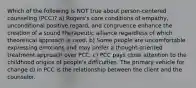 Which of the following is NOT true about person-centered counseling (PCC)? a) Rogers's core conditions of empathy, unconditional positive regard, and congruence enhance the creation of a sound therapeutic alliance regardless of which theoretical approach is used. b) Some people are uncomfortable expressing emotions and may prefer a thought-oriented treatment approach over PCC. c) PCC pays close attention to the childhood origins of people's difficulties. The primary vehicle for change d) in PCC is the relationship between the client and the counselor.