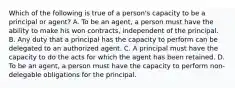 Which of the following is true of a person's capacity to be a principal or agent? A. To be an agent, a person must have the ability to make his won contracts, independent of the principal. B. Any duty that a principal has the capacity to perform can be delegated to an authorized agent. C. A principal must have the capacity to do the acts for which the agent has been retained. D. To be an agent, a person must have the capacity to perform non-delegable obligations for the principal.