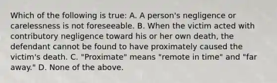 Which of the following is true: A. A person's negligence or carelessness is not foreseeable. B. When the victim acted with contributory negligence toward his or her own death, the defendant cannot be found to have proximately caused the victim's death. C. "Proximate" means "remote in time" and "far away." D. None of the above.