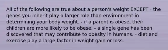 All of the following are true about a person's weight EXCEPT - the genes you inherit play a larger role than environment in determining your body weight. - if a parent is obese, their children are more likely to be obese. - a single gene has been discovered that may contribute to obesity in humans. - diet and exercise play a large factor in weight gain or loss.