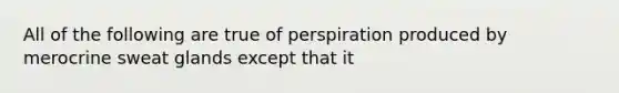 All of the following are true of perspiration produced by merocrine sweat glands except that it