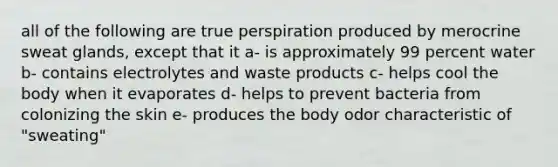 all of the following are true perspiration produced by merocrine sweat glands, except that it a- is approximately 99 percent water b- contains electrolytes and waste products c- helps cool the body when it evaporates d- helps to prevent bacteria from colonizing the skin e- produces the body odor characteristic of "sweating"