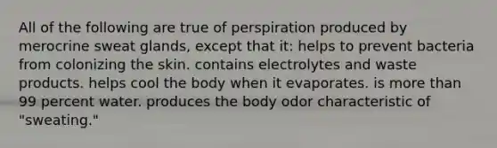 All of the following are true of perspiration produced by merocrine sweat glands, except that it: helps to prevent bacteria from colonizing the skin. contains electrolytes and waste products. helps cool the body when it evaporates. is more than 99 percent water. produces the body odor characteristic of "sweating."