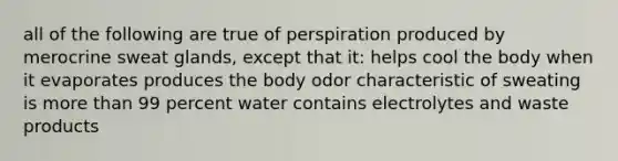 all of the following are true of perspiration produced by merocrine sweat glands, except that it: helps cool the body when it evaporates produces the body odor characteristic of sweating is <a href='https://www.questionai.com/knowledge/keWHlEPx42-more-than' class='anchor-knowledge'>more than</a> 99 percent water contains electrolytes and waste products