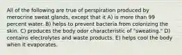 All of the following are true of perspiration produced by merocrine sweat glands, except that it A) is more than 99 percent water. B) helps to prevent bacteria from colonizing the skin. C) produces the body odor characteristic of "sweating." D) contains electrolytes and waste products. E) helps cool the body when it evaporates.