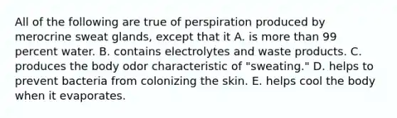 All of the following are true of perspiration produced by merocrine sweat glands, except that it A. is more than 99 percent water. B. contains electrolytes and waste products. C. produces the body odor characteristic of "sweating." D. helps to prevent bacteria from colonizing the skin. E. helps cool the body when it evaporates.