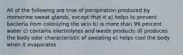 All of the following are true of perspiration produced by merocrine sweat glands, except that it a) helps to prevent bacteria from colonizing the skin b) is more than 99 percent water c) contains electrolytes and waste products d) produces the body odor characteristic of sweating e) helps cool the body when it evaporates