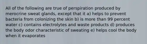 All of the following are true of perspiration produced by merocrine sweat glands, except that it a) helps to prevent bacteria from colonizing the skin b) is more than 99 percent water c) contains electrolytes and waste products d) produces the body odor characteristic of sweating e) helps cool the body when it evaporates