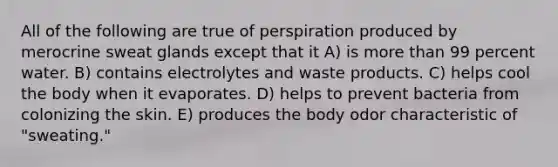 All of the following are true of perspiration produced by merocrine sweat glands except that it A) is more than 99 percent water. B) contains electrolytes and waste products. C) helps cool the body when it evaporates. D) helps to prevent bacteria from colonizing the skin. E) produces the body odor characteristic of "sweating."