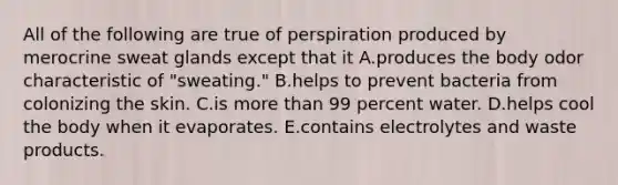 All of the following are true of perspiration produced by merocrine sweat glands except that it A.produces the body odor characteristic of "sweating." B.helps to prevent bacteria from colonizing the skin. C.is more than 99 percent water. D.helps cool the body when it evaporates. E.contains electrolytes and waste products.