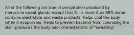 All of the following are true of perspiration produced by merocrine sweat glands except that it: -is more than 99% water -contains electrolyte and waste products -helps cool the body when it evaporates -helps to prevent bacteria from colonizing the skin -produces the body odor characterisitic of "sweating"