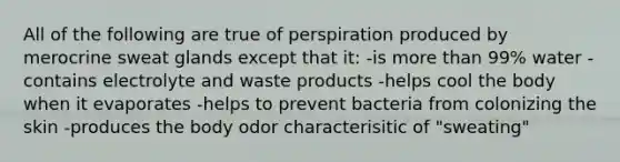 All of the following are true of perspiration produced by merocrine sweat glands except that it: -is <a href='https://www.questionai.com/knowledge/keWHlEPx42-more-than' class='anchor-knowledge'>more than</a> 99% water -contains electrolyte and waste products -helps cool the body when it evaporates -helps to prevent bacteria from colonizing the skin -produces the body odor characterisitic of "sweating"