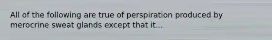 All of the following are true of perspiration produced by merocrine sweat glands except that it...