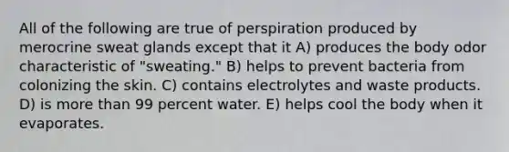 All of the following are true of perspiration produced by merocrine sweat glands except that it A) produces the body odor characteristic of "sweating." B) helps to prevent bacteria from colonizing the skin. C) contains electrolytes and waste products. D) is more than 99 percent water. E) helps cool the body when it evaporates.