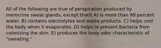 All of the following are true of perspiration produced by merocrine sweat glands, except thatit A) is more than 99 percent water. B) contains electrolytes and waste products. C) helps cool the body when it evaporates. D) helps to prevent bacteria from colonizing the skin. E) produces the body odor characteristic of "sweating."