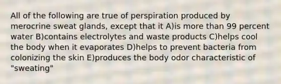 All of the following are true of perspiration produced by merocrine sweat glands, except that it A)is more than 99 percent water B)contains electrolytes and waste products C)helps cool the body when it evaporates D)helps to prevent bacteria from colonizing the skin E)produces the body odor characteristic of "sweating"