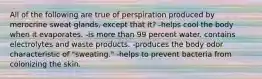 All of the following are true of perspiration produced by merocrine sweat glands, except that it? -helps cool the body when it evaporates. -is more than 99 percent water. contains electrolytes and waste products. -produces the body odor characteristic of "sweating." -helps to prevent bacteria from colonizing the skin.