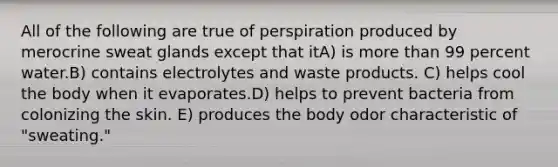 All of the following are true of perspiration produced by merocrine sweat glands except that itA) is more than 99 percent water.B) contains electrolytes and waste products. C) helps cool the body when it evaporates.D) helps to prevent bacteria from colonizing the skin. E) produces the body odor characteristic of "sweating."