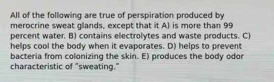 All of the following are true of perspiration produced by merocrine sweat glands, except that it A) is more than 99 percent water. B) contains electrolytes and waste products. C) helps cool the body when it evaporates. D) helps to prevent bacteria from colonizing the skin. E) produces the body odor characteristic of ʺsweating.ʺ