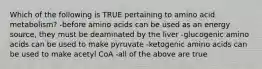 Which of the following is TRUE pertaining to amino acid metabolism? -before amino acids can be used as an energy source, they must be deaminated by the liver -glucogenic amino acids can be used to make pyruvate -ketogenic amino acids can be used to make acetyl CoA -all of the above are true