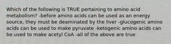 Which of the following is TRUE pertaining to amino acid metabolism? -before amino acids can be used as an energy source, they must be deaminated by the liver -glucogenic amino acids can be used to make pyruvate -ketogenic amino acids can be used to make acetyl CoA -all of the above are true