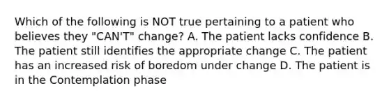 Which of the following is NOT true pertaining to a patient who believes they "CAN'T" change? A. The patient lacks confidence B. The patient still identifies the appropriate change C. The patient has an increased risk of boredom under change D. The patient is in the Contemplation phase