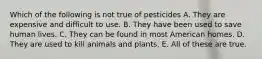 Which of the following is not true of pesticides A. They are expensive and difficult to use. B. They have been used to save human lives. C. They can be found in most American homes. D. They are used to kill animals and plants. E. All of these are true.