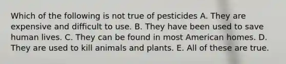 Which of the following is not true of pesticides A. They are expensive and difficult to use. B. They have been used to save human lives. C. They can be found in most American homes. D. They are used to kill animals and plants. E. All of these are true.