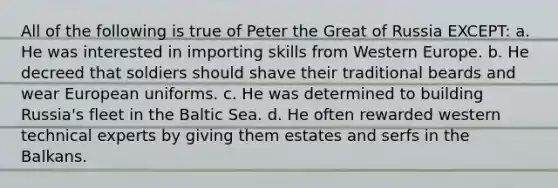 All of the following is true of Peter the Great of Russia EXCEPT: a. He was interested in importing skills from Western Europe. b. He decreed that soldiers should shave their traditional beards and wear European uniforms. c. He was determined to building Russia's fleet in the Baltic Sea. d. He often rewarded western technical experts by giving them estates and serfs in the Balkans.