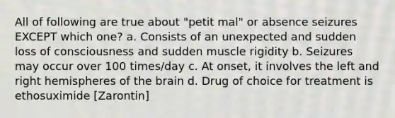 All of following are true about "petit mal" or absence seizures EXCEPT which one? a. Consists of an unexpected and sudden loss of consciousness and sudden muscle rigidity b. Seizures may occur over 100 times/day c. At onset, it involves the left and right hemispheres of the brain d. Drug of choice for treatment is ethosuximide [Zarontin]