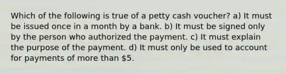 Which of the following is true of a petty cash voucher? a) It must be issued once in a month by a bank. b) It must be signed only by the person who authorized the payment. c) It must explain the purpose of the payment. d) It must only be used to account for payments of more than 5.