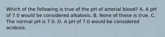 Which of the following is true of the pH of arterial blood? A. A pH of 7.0 would be considered alkalosis. B. None of these is true. C. The normal pH is 7.0. D. A pH of 7.0 would be considered acidosis.