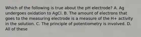 Which of the following is true about the pH electrode? A. Ag undergoes oxidation to AgCl. B. The amount of electrons that goes to the measuring electrode is a measure of the H+ activity in the solution. C. The principle of potentiometry is involved. D. All of these