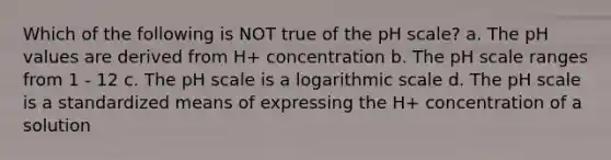 Which of the following is NOT true of the pH scale? a. The pH values are derived from H+ concentration b. The pH scale ranges from 1 - 12 c. The pH scale is a logarithmic scale d. The pH scale is a standardized means of expressing the H+ concentration of a solution