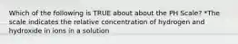 Which of the following is TRUE about about the PH Scale? *The scale indicates the relative concentration of hydrogen and hydroxide in ions in a solution