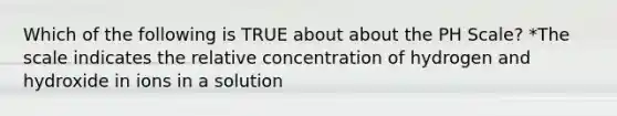 Which of the following is TRUE about about the PH Scale? *The scale indicates the relative concentration of hydrogen and hydroxide in ions in a solution