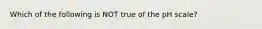 Which of the following is NOT true of the pH scale?